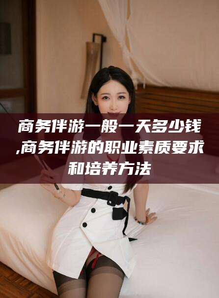兰考商务伴游一般一天多少钱,商务伴游的职业素质要求和培养方法