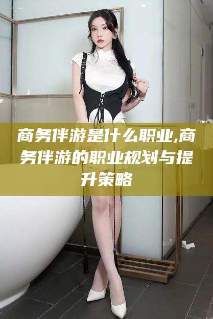 兰考商务伴游是什么职业,商务伴游的职业规划与提升策略