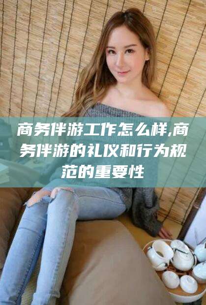 兰考商务伴游工作怎么样,商务伴游的礼仪和行为规范的重要性