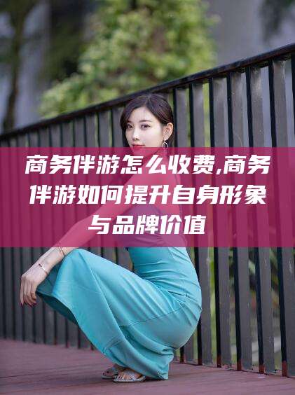 兰考商务伴游怎么收费,商务伴游如何提升自身形象与品牌价值