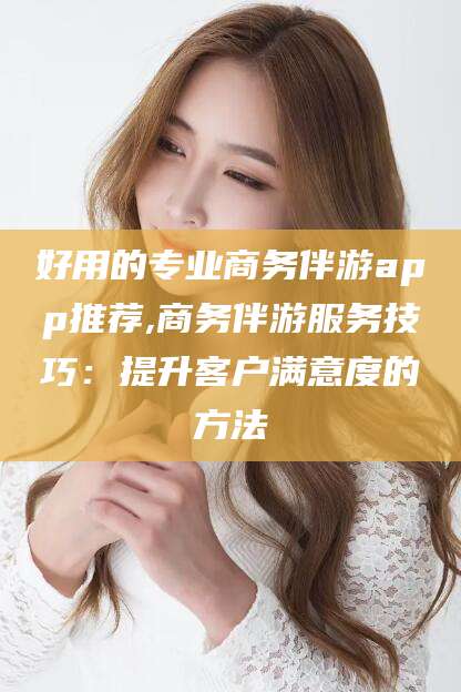 兰考好用的专业商务伴游app推荐,商务伴游服务技巧：提升客户满意度的方法