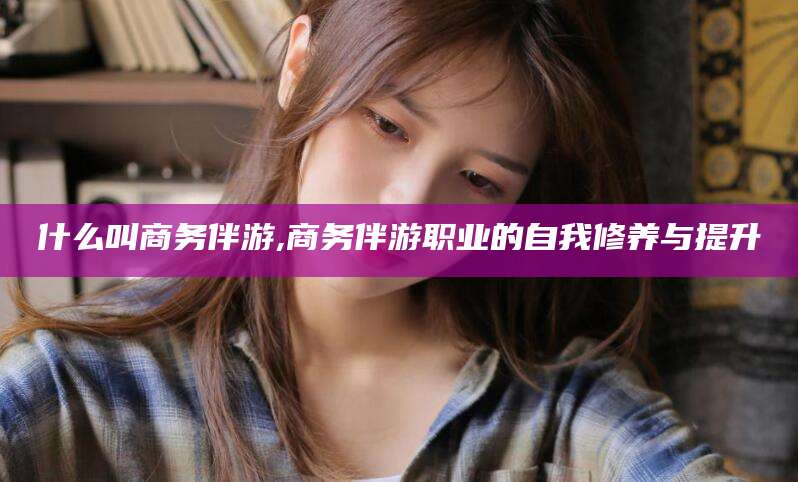 兰考什么叫商务伴游,商务伴游职业的自我修养与提升