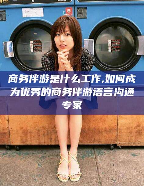 兰考商务伴游是什么工作,如何成为优秀的商务伴游语言沟通专家