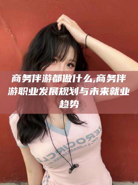 兰考商务伴游都做什么,商务伴游职业发展规划与未来就业趋势
