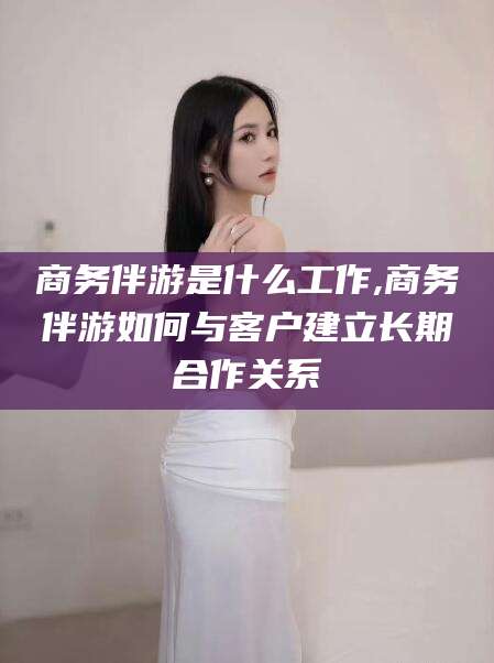 兰考商务伴游是什么工作,商务伴游如何与客户建立长期合作关系