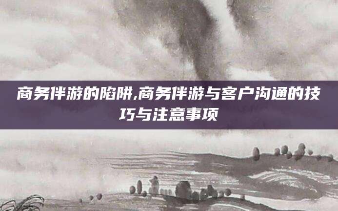 兰考商务伴游的陷阱,商务伴游与客户沟通的技巧与注意事项