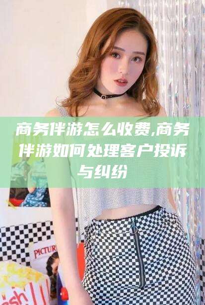 兰考商务伴游怎么收费,商务伴游如何处理客户投诉与纠纷