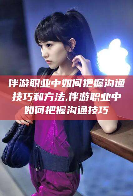 兰考伴游职业中如何把握沟通技巧和方法,伴游职业中如何把握沟通技巧