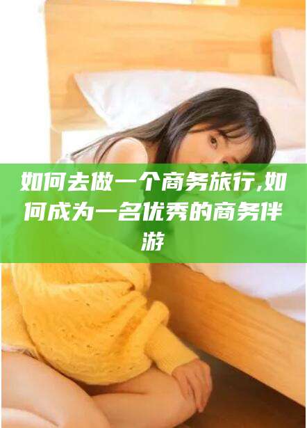 兰考如何去做一个商务旅行,如何成为一名优秀的商务伴游