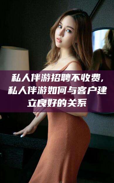 兰考私人伴游招聘不收费,私人伴游如何与客户建立良好的关系