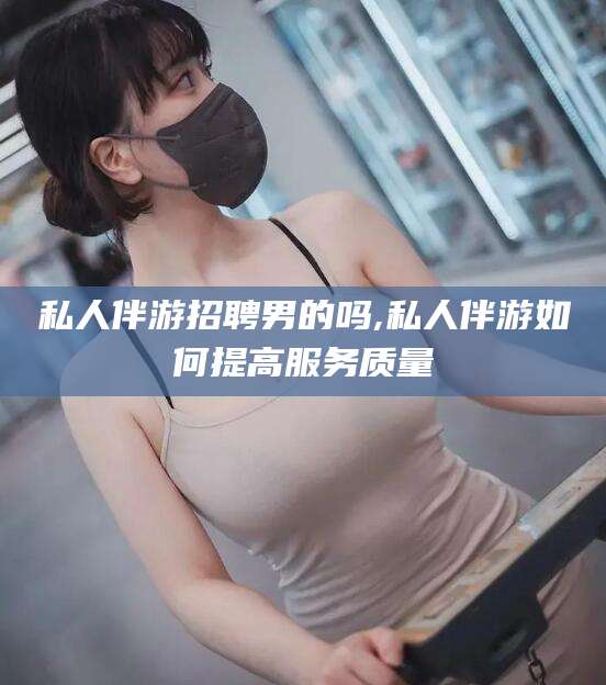 兰考私人伴游招聘男的吗,私人伴游如何提高服务质量