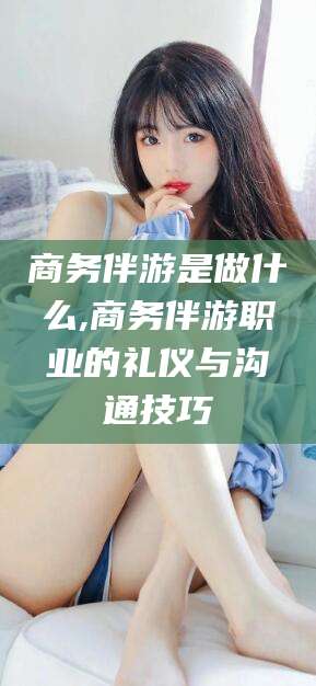 兰考商务伴游是做什么,商务伴游职业的礼仪与沟通技巧