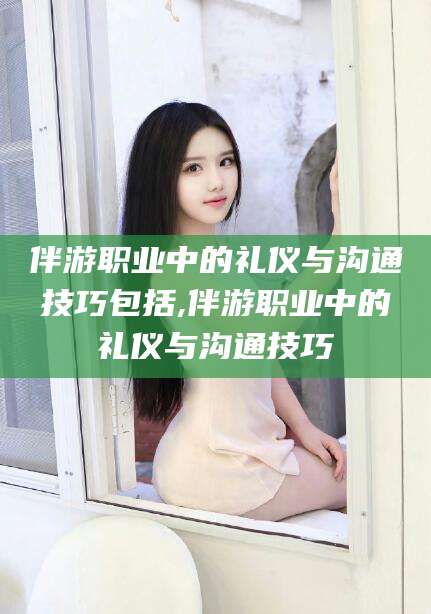 兰考伴游职业中的礼仪与沟通技巧包括,伴游职业中的礼仪与沟通技巧