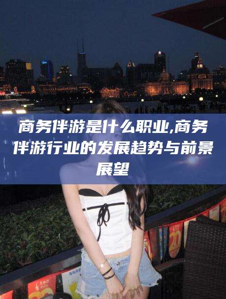 兰考商务伴游是什么职业,商务伴游行业的发展趋势与前景展望