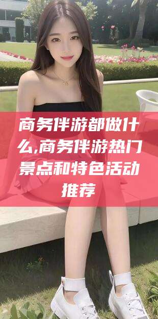 兰考商务伴游都做什么,商务伴游热门景点和特色活动推荐