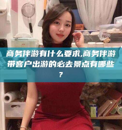 兰考商务伴游有什么要求,商务伴游带客户出游的必去景点有哪些?