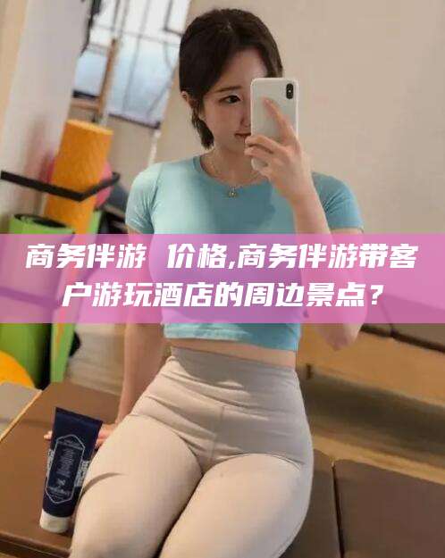兰考商务伴游 价格,商务伴游带客户游玩酒店的周边景点？