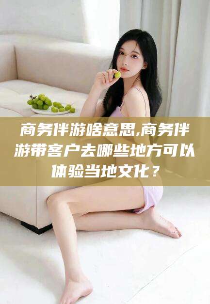 兰考商务伴游啥意思,商务伴游带客户去哪些地方可以体验当地文化？