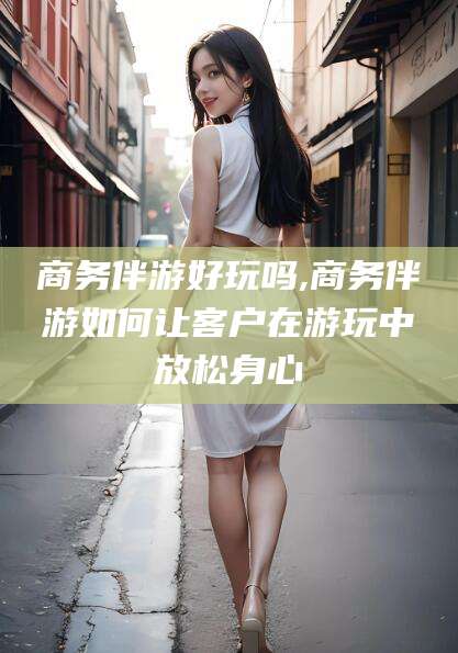 兰考商务伴游好玩吗,商务伴游如何让客户在游玩中放松身心