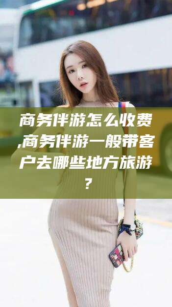 兰考商务伴游怎么收费,商务伴游一般带客户去哪些地方旅游？