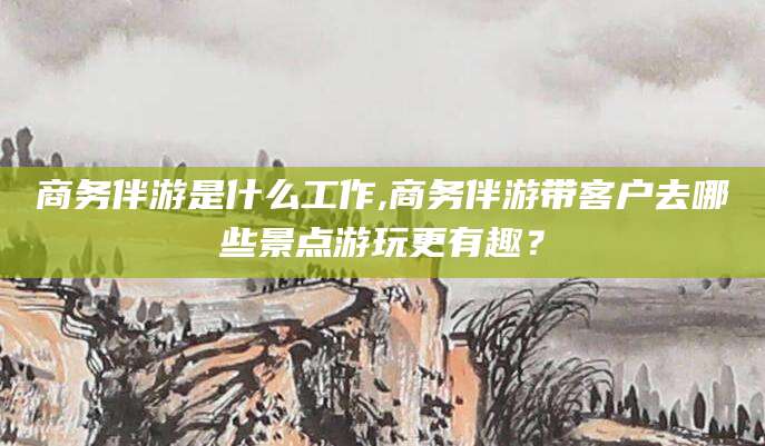 兰考商务伴游是什么工作,商务伴游带客户去哪些景点游玩更有趣？
