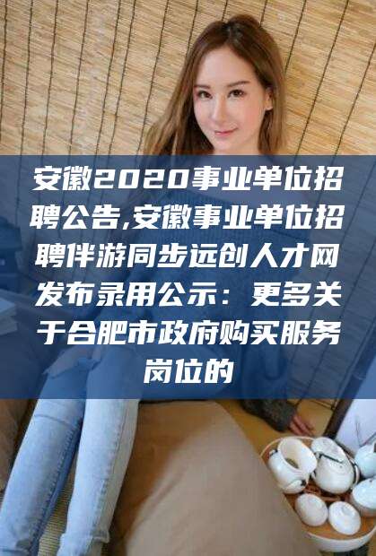 兰考安徽2020事业单位招聘公告,安徽事业单位招聘伴游同步远创人才网发布录用公示：更多关于合肥市政府购买服务岗位的