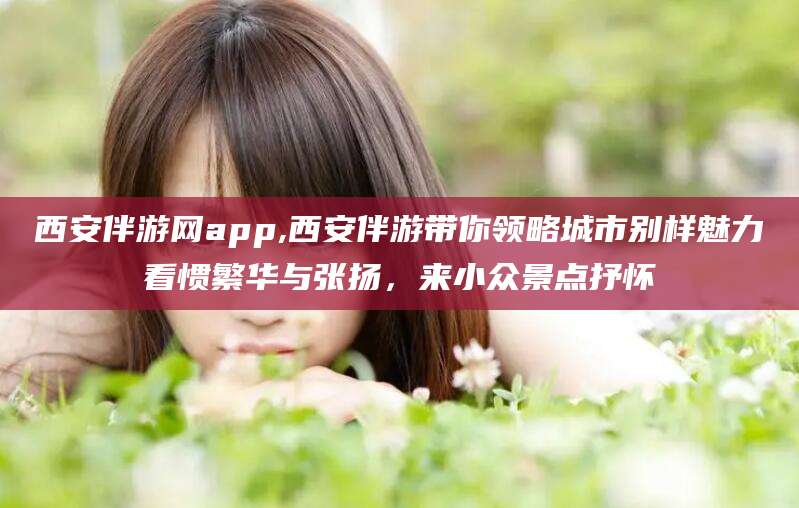 兰考西安伴游网app,西安伴游带你领略城市别样魅力看惯繁华与张扬，来小众景点抒怀