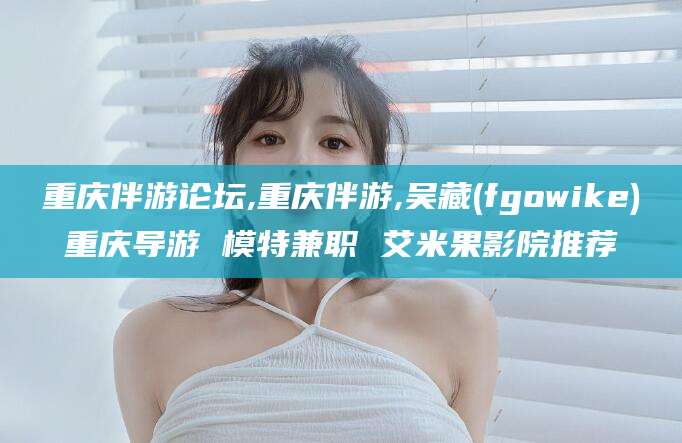兰考重庆伴游论坛,重庆伴游,吴藏(fgowike)重庆导游 模特兼职 艾米果影院推荐