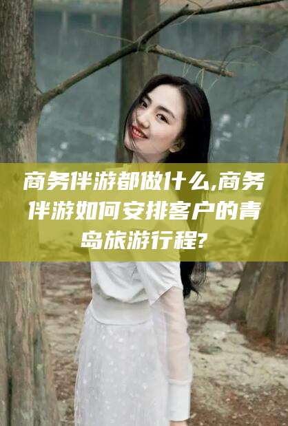 兰考商务伴游都做什么,商务伴游如何安排客户的青岛旅游行程?