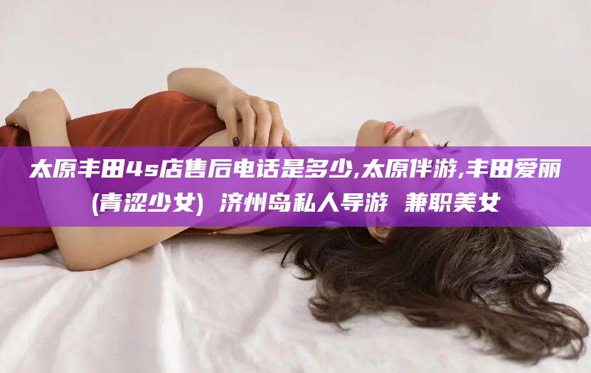 兰考太原丰田4s店售后电话是多少,太原伴游,丰田爱丽(青涩少女) 济州岛私人导游 兼职美女