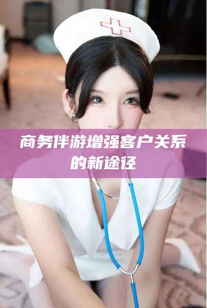 兰考商务伴游增强客户关系的新途径