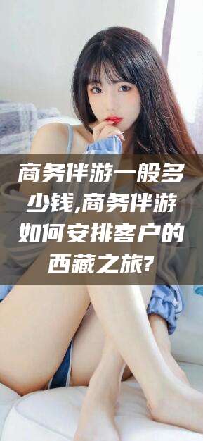 兰考商务伴游一般多少钱,商务伴游如何安排客户的西藏之旅?