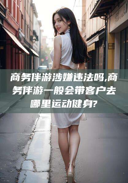 兰考商务伴游涉嫌违法吗,商务伴游一般会带客户去哪里运动健身?