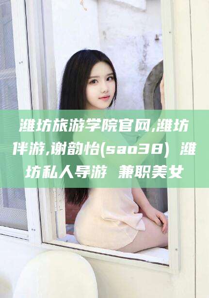 兰考潍坊旅游学院官网,潍坊伴游,谢韵怡(sao38) 潍坊私人导游 兼职美女