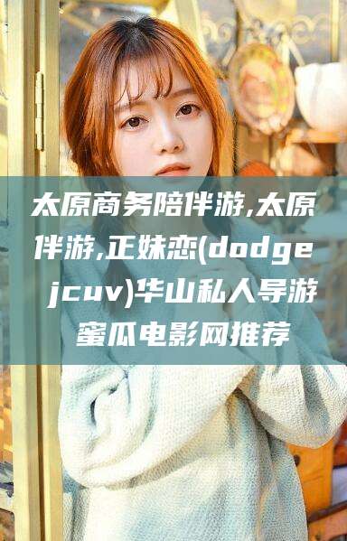 兰考太原商务陪伴游,太原伴游,正妹恋(dodge jcuv)华山私人导游 蜜瓜电影网推荐