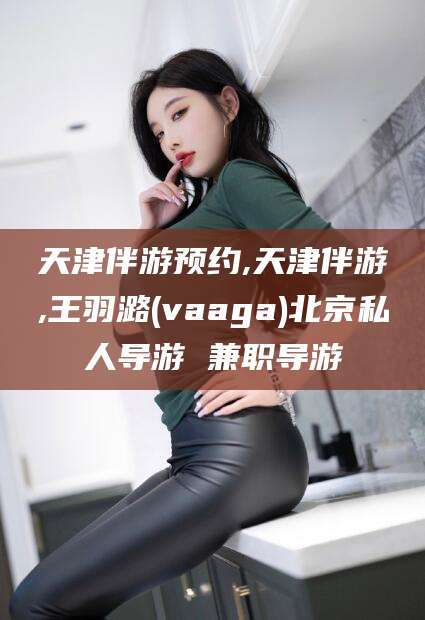 兰考天津伴游预约,天津伴游,王羽潞(vaaga)北京私人导游 兼职导游