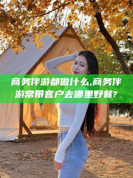 兰考商务伴游都做什么,商务伴游常带客户去哪里野餐?