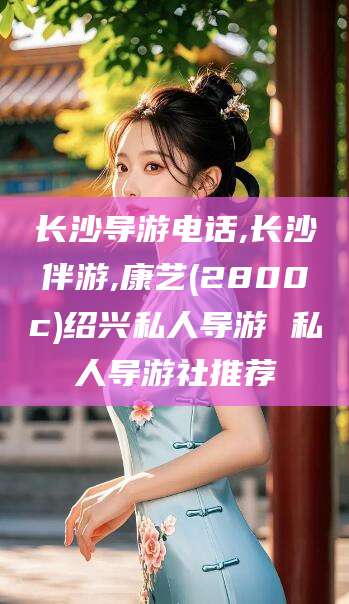 兰考长沙导游电话,长沙伴游,康艺(2800c)绍兴私人导游 私人导游社推荐
