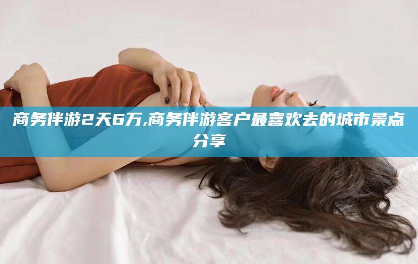 兰考商务伴游2天6万,商务伴游客户最喜欢去的城市景点分享