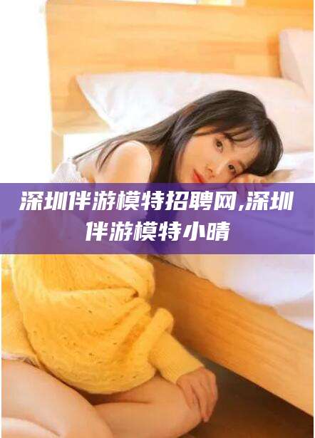 兰考深圳伴游模特招聘网,深圳伴游模特小晴