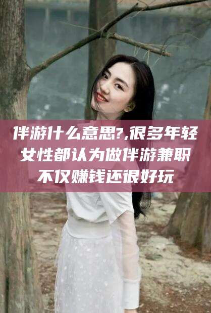 兰考伴游什么意思?,很多年轻女性都认为做伴游兼职不仅赚钱还很好玩