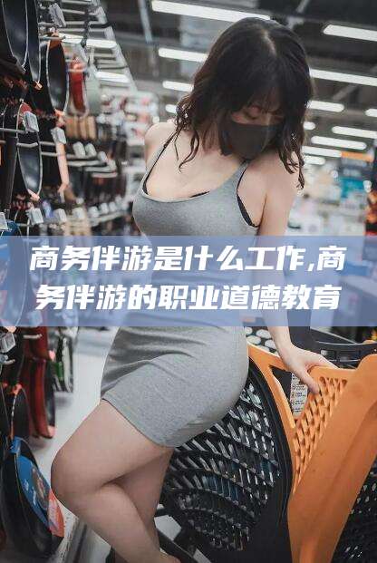 兰考商务伴游是什么工作,商务伴游的职业道德教育