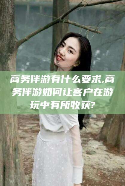 兰考商务伴游有什么要求,商务伴游如何让客户在游玩中有所收获?