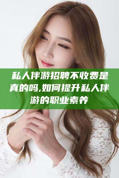 兰考私人伴游招聘不收费是真的吗,如何提升私人伴游的职业素养
