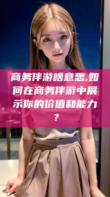 兰考商务伴游啥意思,如何在商务伴游中展示你的价值和能力？