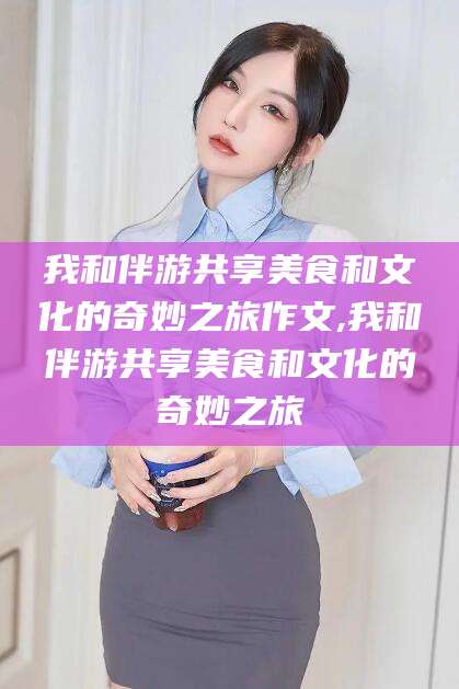 兰考我和伴游共享美食和文化的奇妙之旅作文,我和伴游共享美食和文化的奇妙之旅