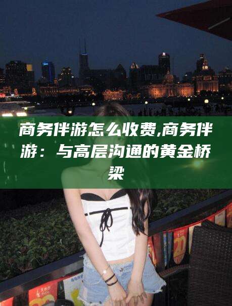 兰考商务伴游怎么收费,商务伴游：与高层沟通的黄金桥梁