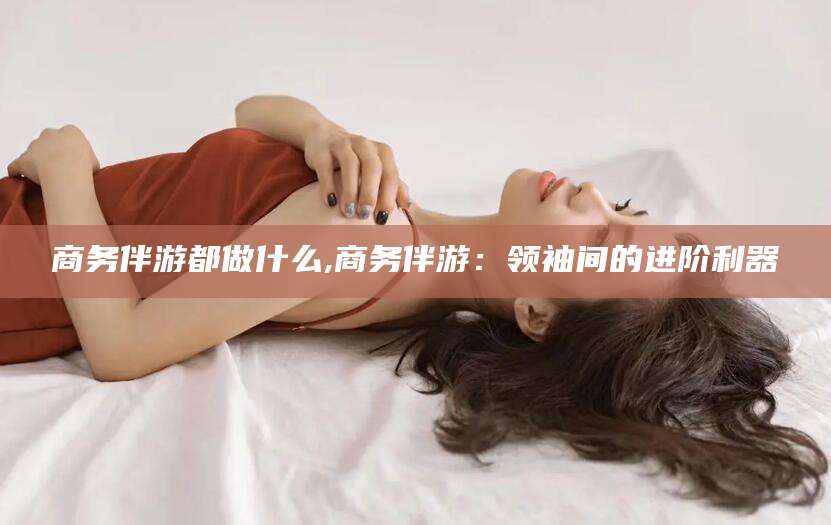 兰考商务伴游都做什么,商务伴游：领袖间的进阶利器