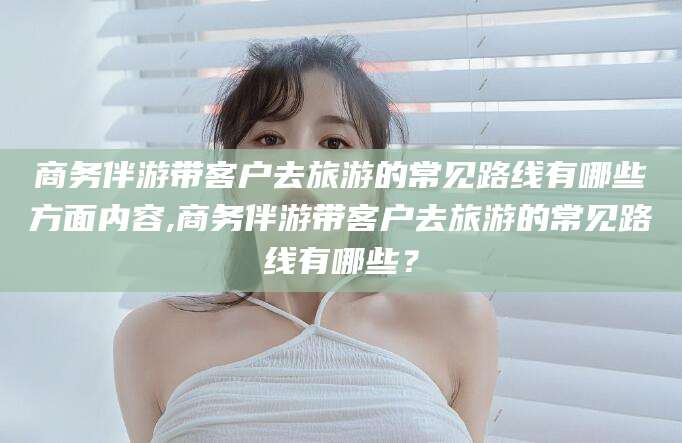 兰考商务伴游带客户去旅游的常见路线有哪些方面内容,商务伴游带客户去旅游的常见路线有哪些？