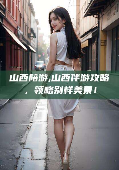 兰考山西陪游,山西伴游攻略，领略别样美景！